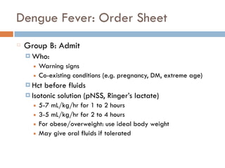 Dengue Fever: Order Sheet
Group B: Admit
¤ Who:
■ Warning signs
■ Co-existing conditions (e.g. pregnancy, DM, extreme age)
¤ Hct before fluids
¤ Isotonic solution (pNSS, Ringer’s lactate)
■ 5-7 mL/kg/hr for 1 to 2 hours
■ 3-5 mL/kg/hr for 2 to 4 hours
■ For obese/overweight: use ideal body weight
■ May give oral fluids if tolerated
 
