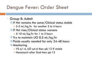 Dengue Fever: Order Sheet
Group B: Admit
¤ If Hct remains the same/Clinical status stable
■ 2-3 mL/kg/hr for another 2 to 4 hours
¤ If Hct rises/Clinical status worsens
■ 5-10 mL/kg/hr for 1 to 2 hours
¤ Try to maintain UO 0.5 mL/kg/hr
¤ Fluids usually needed for only 24-48 hours
¤ Monitoring
■ VS q1-4, UO q4-6 then q6-12 if stable
■ Hematocrit after fluid then q6-12
 