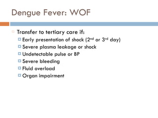 Dengue Fever: WOF
Transfer to tertiary care if:
¤ Early presentation of shock (2nd or 3rd day)
¤ Severe plasma leakage or shock
¤ Undetectable pulse or BP
¤ Severe bleeding
¤ Fluid overload
¤ Organ impairment
 