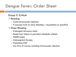 Dengue Fever: Order Sheet
Group C: Critical
¤ Bleeding
■ Avoid intramuscular injections
■ If mucosal, treat as minor bleeding – resuscitation as specified
¤ Major Bleeding
■ Prolonged/refractory shock
■ Renal/Liver failure or persistent metabolic acidosis
■ NSAID intake
■ Anticoagulant therapy
■ Preexisting PUD
■ Any form of trauma, including intramuscular injections
 