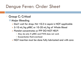 Dengue Fever: Order Sheet
Group C: Critical
¤ Major Bleeding
■ Don’t wait for drop: Hct <0.3 in sepsis is NOT applicable
■ 5-10 mL/kg pRBC or 10-20 mL/kg of Whole Blood
■ Platelet concentrates or FFP DO NOT HELP!
■ May do only if pRBC and FWB does not work
■ Exacerbates fluid overload
■ NGT insertion must be done fully lubricated and with care
 