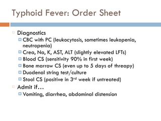 Typhoid Fever: Order Sheet
Diagnostics
¤ CBC with PC (leukocytosis, sometimes leukopenia,
neutropenia)
¤ Crea, Na, K, AST, ALT (slightly elevated LFTs)
¤ Blood CS (sensitivity 90% in first week)
¤ Bone marrow CS (even up to 5 days of threapy)
¤ Duodenal string test/culture
¤ Stool CS (positive in 3rd week if untreated)
Admit if…
¤ Vomiting, diarrhea, abdominal distension
 