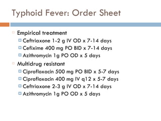 Typhoid Fever: Order Sheet
Empirical treatment
¤ Ceftriaxone 1-2 g IV OD x 7-14 days
¤ Cefixime 400 mg PO BID x 7-14 days
¤ Azithromycin 1g PO OD x 5 days
Multidrug resistant
¤ Ciprofloxacin 500 mg PO BID x 5-7 days
¤ Ciprofloxacin 400 mg IV q12 x 5-7 days
¤ Ceftriaxone 2-3 g IV OD x 7-14 days
¤ Azithromycin 1g PO OD x 5 days
 