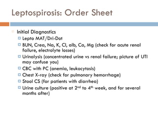 Leptospirosis: Order Sheet
Initial Diagnostics
¤ Lepto MAT/Dri-Dot
¤ BUN, Crea, Na, K, Cl, alb, Ca, Mg (check for acute renal
failure, electrolyte losses)
¤ Urinalysis (concentrated urine vs renal failure; picture of UTI
may confuse you)
¤ CBC with PC (anemia, leukocytosis)
¤ Chest X-ray (check for pulmonary hemorrhage)
¤ Stool CS (for patients with diarrhea)
¤ Urine culture (positive at 2nd to 4th week, and for several
months after)
 