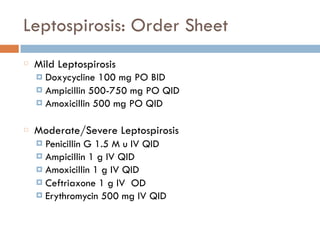 Leptospirosis: Order Sheet
Mild Leptospirosis
¤ Doxycycline 100 mg PO BID
¤ Ampicillin 500-750 mg PO QID
¤ Amoxicillin 500 mg PO QID
Moderate/Severe Leptospirosis
¤ Penicillin G 1.5 M u IV QID
¤ Ampicillin 1 g IV QID
¤ Amoxicillin 1 g IV QID
¤ Ceftriaxone 1 g IV OD
¤ Erythromycin 500 mg IV QID
 