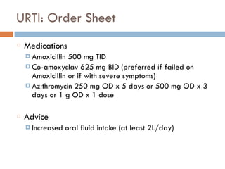 URTI: Order Sheet
Medications
¤ Amoxicillin 500 mg TID
¤ Co-amoxyclav 625 mg BID (preferred if failed on
Amoxicillin or if with severe symptoms)
¤ Azithromycin 250 mg OD x 5 days or 500 mg OD x 3
days or 1 g OD x 1 dose
Advice
¤ Increased oral fluid intake (at least 2L/day)
 