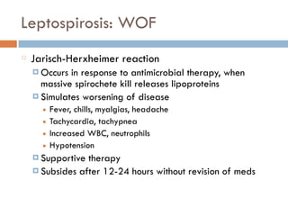 Leptospirosis: WOF
Jarisch-Herxheimer reaction
¤ Occurs in response to antimicrobial therapy, when
massive spirochete kill releases lipoproteins
¤ Simulates worsening of disease
■ Fever, chills, myalgias, headache
■ Tachycardia, tachypnea
■ Increased WBC, neutrophils
■ Hypotension
¤ Supportive therapy
¤ Subsides after 12-24 hours without revision of meds
 