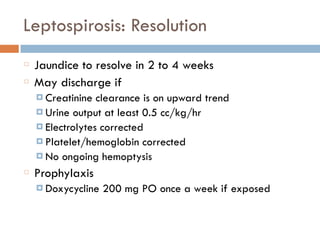 Leptospirosis: Resolution
Jaundice to resolve in 2 to 4 weeks
May discharge if
¤ Creatinine clearance is on upward trend
¤ Urine output at least 0.5 cc/kg/hr
¤ Electrolytes corrected
¤ Platelet/hemoglobin corrected
¤ No ongoing hemoptysis
Prophylaxis
¤ Doxycycline 200 mg PO once a week if exposed
 