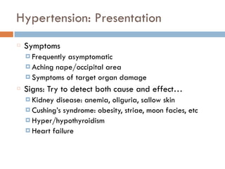 Hypertension: Presentation
Symptoms
¤ Frequently asymptomatic
¤ Aching nape/occipital area
¤ Symptoms of target organ damage
Signs: Try to detect both cause and effect…
¤ Kidney disease: anemia, oliguria, sallow skin
¤ Cushing’s syndrome: obesity, striae, moon facies, etc
¤ Hyper/hypothyroidism
¤ Heart failure
 