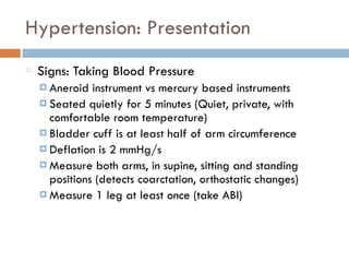 Hypertension: Presentation
Signs: Taking Blood Pressure
¤ Aneroid instrument vs mercury based instruments
¤ Seated quietly for 5 minutes (Quiet, private, with
comfortable room temperature)
¤ Bladder cuff is at least half of arm circumference
¤ Deflation is 2 mmHg/s
¤ Measure both arms, in supine, sitting and standing
positions (detects coarctation, orthostatic changes)
¤ Measure 1 leg at least once (take ABI)
 