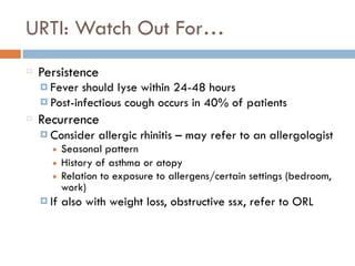 URTI: Watch Out For…
Persistence
¤ Fever should lyse within 24-48 hours
¤ Post-infectious cough occurs in 40% of patients
Recurrence
¤ Consider allergic rhinitis – may refer to an allergologist
■ Seasonal pattern
■ History of asthma or atopy
■ Relation to exposure to allergens/certain settings (bedroom,
work)
¤ If also with weight loss, obstructive ssx, refer to ORL
 
