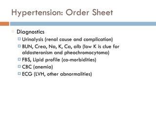 Hypertension: Order Sheet
Diagnostics
¤ Urinalysis (renal cause and complication)
¤ BUN, Crea, Na, K, Ca, alb (low K is clue for
aldosteronism and pheochromocytoma)
¤ FBS, Lipid profile (co-morbidities)
¤ CBC (anemia)
¤ ECG (LVH, other abnormalities)
 