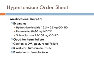 Hypertension: Order Sheet
Medications: Diuretics
¤ Examples
■ Hydrochlorothiazide 12.5 – 25 mg OD-BID
■ Furosemide 40-80 mg BID-TID
■ Spironolactone 25-100 mg OD-BID
¤ Good for heart failure
¤ Caution in DM, gout, renal failure
¤ K reducer: furosemide, HCTZ
¤ K retainer: spironolactone
 