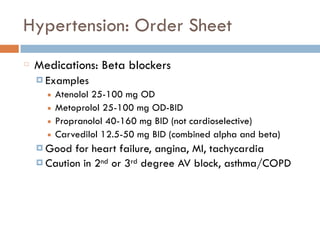 Hypertension: Order Sheet
Medications: Beta blockers
¤ Examples
■ Atenolol 25-100 mg OD
■ Metoprolol 25-100 mg OD-BID
■ Propranolol 40-160 mg BID (not cardioselective)
■ Carvedilol 12.5-50 mg BID (combined alpha and beta)
¤ Good for heart failure, angina, MI, tachycardia
¤ Caution in 2nd or 3rd degree AV block, asthma/COPD
 