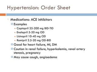 Hypertension: Order Sheet
Medications: ACE inhibitors
¤ Examples
■ Captopril 25-200 mg BID-TID
■ Enalapril 5-20 mg OD
■ Lisinopril 10-40 mg OD
■ Ramipril 2.5-20 mg OD-BID
¤ Good for heart failure, MI, DM
¤ Caution in renal failure, hyperkalemia, renal artery
stenosis, pregnancy
¤ May cause cough, angioedema
 