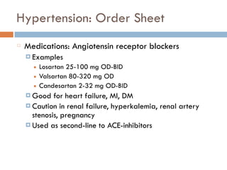 Hypertension: Order Sheet
Medications: Angiotensin receptor blockers
¤ Examples
■ Losartan 25-100 mg OD-BID
■ Valsartan 80-320 mg OD
■ Candesartan 2-32 mg OD-BID
¤ Good for heart failure, MI, DM
¤ Caution in renal failure, hyperkalemia, renal artery
stenosis, pregnancy
¤ Used as second-line to ACE-inhibitors
 