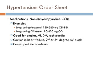 Hypertension: Order Sheet
Medications: Non-Dihydropyridine CCBs
¤ Examples
■ Long-actingVerapamil 120-360 mg OD-BID
■ Long-acting Diltiazem 180-420 mg OD
¤ Good for angina, MI, DM, tachycardia
¤ Caution in heart failure, 2nd or 3rd degree AV block
¤ Causes peripheral edema
 
