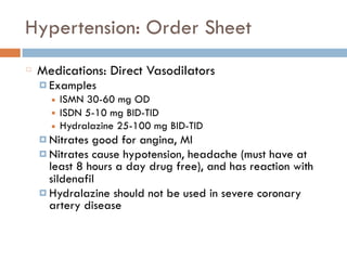 Hypertension: Order Sheet
Medications: Direct Vasodilators
¤ Examples
■ ISMN 30-60 mg OD
■ ISDN 5-10 mg BID-TID
■ Hydralazine 25-100 mg BID-TID
¤ Nitrates good for angina, MI
¤ Nitrates cause hypotension, headache (must have at
least 8 hours a day drug free), and has reaction with
sildenafil
¤ Hydralazine should not be used in severe coronary
artery disease
 