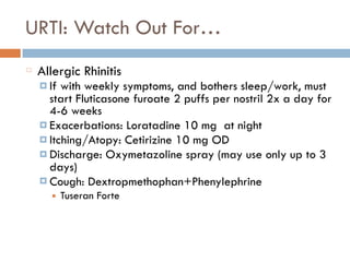 URTI: Watch Out For…
Allergic Rhinitis
¤ If with weekly symptoms, and bothers sleep/work, must
start Fluticasone furoate 2 puffs per nostril 2x a day for
4-6 weeks
¤ Exacerbations: Loratadine 10 mg at night
¤ Itching/Atopy: Cetirizine 10 mg OD
¤ Discharge: Oxymetazoline spray (may use only up to 3
days)
¤ Cough: Dextropmethophan+Phenylephrine
■ Tuseran Forte
 