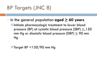 BP Targets (JNC 8)
In the general population aged > 60 years
¤ Initiate pharmacologic treatment to lower blood
pressure (BP) at systolic blood pressure (SBP) > 150
mm Hg or diastolic blood pressure (DBP) > 90 mm
Hg
¤ Target BP <150/90 mm Hg
 