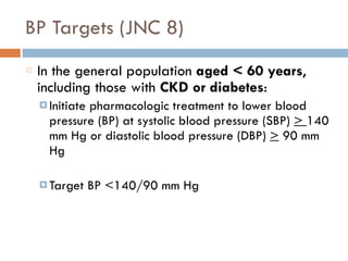 BP Targets (JNC 8)
In the general population aged < 60 years,
including those with CKD or diabetes:
¤ Initiate pharmacologic treatment to lower blood
pressure (BP) at systolic blood pressure (SBP) > 140
mm Hg or diastolic blood pressure (DBP) > 90 mm
Hg
¤ Target BP <140/90 mm Hg
 