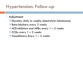 Hypertension: Follow-up
Adjustment
¤ Diuretics: daily to weekly (electrolyte imbalances)
¤ Beta-blockers: every 2 weeks
¤ ACE-inhibitors and ARBs: every 1 – 2 weeks
¤ CCBs: every 1 – 2 weeks
¤ Vasodilators: Every 1 – 2 weeks
 