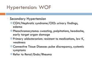 Hypertension: WOF
Secondary Hypertension
¤ CGN/Nephrotic syndrome/CKD: urinary findings,
edema
¤ Pheochromocytoma: sweating, palpitations, headache,
early target organ damage
¤ Primary aldosteronism: resistant to medications, low K,
weakness
¤ Connective Tissue Disease: pulse discrepancy, systemic
symptoms
¤ Refer to Renal/Endo/Rheuma
 