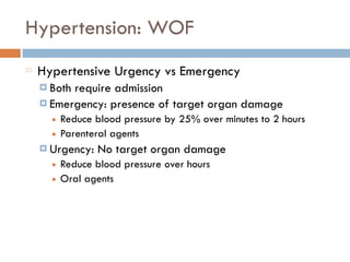 Hypertension: WOF
Hypertensive Urgency vs Emergency
¤ Both require admission
¤ Emergency: presence of target organ damage
■ Reduce blood pressure by 25% over minutes to 2 hours
■ Parenteral agents
¤ Urgency: No target organ damage
■ Reduce blood pressure over hours
■ Oral agents
 