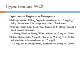 Hypertension: WOF
Hypertensive Urgency vs Emergency
¤ Nitroprusside: 0.3 ug/kg/min, maximum at 10 ug/kg/
min; discontinue if no response after 10 minutes
¤ Nitroglycerin drip: 5 ug/min, titrate at 5-10 ug/min at 3
to 5 minute intervals
■ 10 mg/10mL or 50 mg/50 mL, diluted to 10 mg in 100 mL
¤ Nicardipine drip: 5 mg/h, titrate by 2.5 mg/h at 5-15
minute intervals, maximum at 15 mg/h
■ 2 mg/2mL or 10 mg/10mL, diluted to 10-20 mg in 100 mL
 