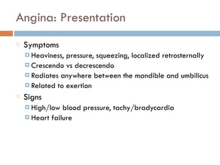 Angina: Presentation
Symptoms
¤ Heaviness, pressure, squeezing, localized retrosternally
¤ Crescendo vs decrescendo
¤ Radiates anywhere between the mandible and umbilicus
¤ Related to exertion
Signs
¤ High/low blood pressure, tachy/bradycardia
¤ Heart failure
 