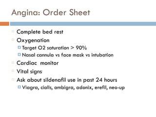 Angina: Order Sheet
Complete bed rest
Oxygenation
¤ Target O2 saturation > 90%
¤ Nasal cannula vs face mask vs intubation
Cardiac monitor
Vital signs
Ask about sildenafil use in past 24 hours
¤ Viagra, cialis, ambigra, adonix, erefil, neo-up
 