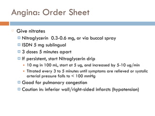 Angina: Order Sheet
Give nitrates
¤ Nitroglycerin 0.3-0.6 mg, or via buccal spray
¤ ISDN 5 mg sublingual
¤ 3 doses 5 minutes apart
¤ If persistent, start Nitroglycerin drip
■ 10 mg in 100 mL, start at 5 ug, and increased by 5-10 ug/min
■ Titrated every 3 to 5 minutes until symptoms are relieved or systolic
arterial pressure falls to < 100 mmHg
¤ Good for pulmonary congestion
¤ Caution in: inferior wall/right-sided infarcts (hypotension)
 