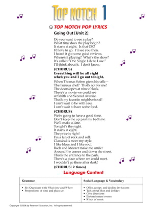 TOP NOTCH 1
                                        TOP NOTCH POP LYRICS
                                         Going Out [Unit 2]
                                            Do you want to see a play?
                                            What time does the play begin?
                                            It starts at eight. Is that OK?
                                            I’d love to go. I’ll see you then.
                                            I heard it got some good reviews.
                                            Where’s it playing? What’s the show?
                                            It’s called “One Single Life to Lose.”
                                            I’ll think about it. I don’t know.
                                            (CHORUS)
                                            Everything will be all right
                                            when you and I go out tonight.
                                            When Thomas Soben gives his talk—
                                            The famous chef? That’s not for me!
                                            The doors open at nine o’clock.
                                            There’s a movie we could see
                                            at Smith and Second Avenue.
                                            That’s my favorite neighborhood!
                                            I can’t wait to be with you.
                                            I can’t wait to have some food.
                                            (CHORUS)
                                            We’re going to have a good time.
                                            Don’t keep me up past my bedtime.
                                            We’ll make a date.
                                            Tonight’s the night.
                                            It starts at eight.
                                            The price is right!
                                            I’m a fan of rock and roll.
                                            Classical is more my style.
                                            I like blues and I like soul.
                                            Bach and Mozart make me smile!
                                            Around the corner and down the street.
                                            That’s the entrance to the park.
                                            There’s a place where we could meet.
                                            I wouldn’t go there after dark!
                                            (CHORUS: 2 times)
                                                      Language Content
            Grammar                                               Social Language & Vocabulary

            • Be: Questions with What time and Where              •   Offer, accept, and decline invitations
            • Prepositions of time and place: at                  •   Talk about likes and dislikes
                                                                  •   Give directions
                                                                  •   Entertainment events
                                                                  •   Kinds of music

Copyright ©2006 by Pearson Education, Inc. All rights reserved.
 