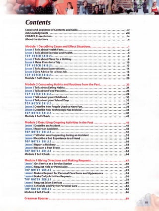 *
                                l'f




Contents
Scope and Sequence of Contents and Skills                          iv
Acknowledgments                                                   viii
COBAES Presentation                                                ¡x
About the Authors                                                   x

Module 1 Describing Cause and Effect Situations                     1
Lesson 1 Talk about Health Facts                                    2
Lesson 2 Talk about Exercise and Health                            .4
TOP N O T C H S K I L L S                                           6
Lesson 3 Talk about Plans for a Holiday                             8
Lesson 4 Make Plans for a Trip                                     10
TOP N O T C H S K I L L S                                          12
Lesson 5 Talk about Superstitions                                  14
Lesson 6 Give Advice for a New Job                                 16
TOP N O T C H S K I L L S                                          18
Module 1 Self-Check                                                20

Module 2 Comparing Habits and Routines from the Past              23
Lesson 1 Talk about Eating Habits                                 24
Lesson 2 Talk about Food Passions                                 26
TOP N O T C H S K I L L S                                         28
Lesson 3 Talk about your Childhood                                30
Lesson 4 Talk about your School Days                              32
TOP N O T C H S K I L L S                                         34
Lesson 5 Describe how People Used to Have Fun                     36
Lesson 6 Describe how Technology Has Evolved                      38
TOP N O T C H S K I L L S                                         40
Module 2 Self-Check                                               42

Module 3 Describing Ongoing Activities in the Past                45
Lesson 1 Describe an Accident                                     46
Lesson 2 Report an Accident                                       48
TOP N O T C H S K I L L S                                         50
Lesson 3 Tell what was Happening during an Accident               52
Lesson 4 Describe a Bad Experience to a Friend                    54
TOP N O T C H S K I L L S                                         56
Lesson 5 Report a Robbery                                         58
Lesson 6 Recount a Past Event                                     60
TOP N O T C H S K I L L S                                         62
Module 3 Self-Check                                               64

Module 4 Giving Directions and Making Requests                    67
Lesson 1 Get Service at a Service Station                          68
Lesson 2 Request Help or Permission                                70
TOP N O T C H S K I L L S                                          72
Lesson 3 Make a Request for Personal Care ítems and Appearance    .74
Lesson 4 Make Daily Activities Requests                            76
TOP N O T C H S K I L L S                                          78
Lesson 5 Request Salón Services                                    80
Lesson 6 Schedule and Pay for Personal Care                        82
TOP N O T C H S K I L L S                                          84
Module 4 Self-Check                                                86

Grammar Booster ..                                               . .89
                                                                         iii
 