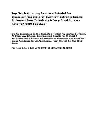 Top Notch Coaching Institute Tutorial For
Classroom Coaching Of CLAT law Entrance Exams
At Lowest Fees In Kolkata & Very Good Success
Rate TSA 08961556195
We Are Specialised In This Field.We Give Best Preparation For Clat &
All Other Law Entrance Exams.Superb Results For The Last 4
Years.Best Study Material & Personalised Mentoring With Facebook
Group Assistance For All.Admission Already Started For The 2015
Exam.
For More Details Call Us At 08961556195/09874581055
 