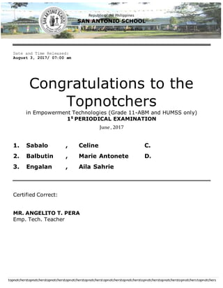 Republic of the Philippines
SAN ANTONIO SCHOOL
Aras-asan, Cagwait,SurigaodelSur
topnotcherstopnotcherstopnotcherstopnotcherstopnotcherstopnotcherstopnotcherstopnotcherstopnotcherstopnotcherstopnotchers
Date and Time Released:
August 3, 2017/ 07:00 am
Congratulations to the
Topnotchers
in Empowerment Technologies (Grade 11-ABM and HUMSS only)
1S
PERIODICAL EXAMINATION
June, 2017
1. Sabalo , Celine C.
2. Balbutin , Marie Antonete D.
3. Engalan , Aila Sahrie
Certified Correct:
MR. ANGELITO T. PERA
Emp. Tech. Teacher
 