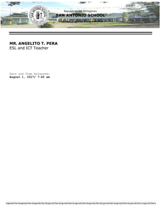 Republic of the Philippines
SAN ANTONIO SCHOOL
Aras-asan, Cagwait,SurigaodelSur
topnotcherstopnotcherstopnotcherstopnotcherstopnotcherstopnotcherstopnotcherstopnotcherstopnotcherstopnotcherstopnotchers
MR. ANGELITO T. PERA
ESL and ICT Teacher
Date and Time Released:
August 1, 2017/ 7:40 am
 