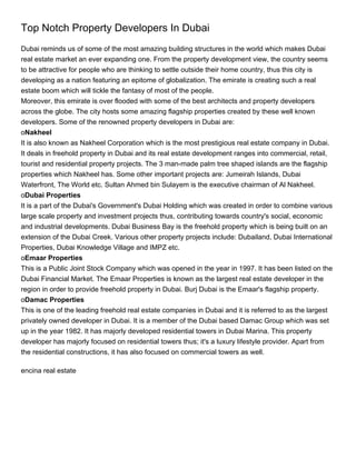 Top Notch Property Developers In Dubai
Dubai reminds us of some of the most amazing building structures in the world which makes Dubai
real estate market an ever expanding one. From the property development view, the country seems
to be attractive for people who are thinking to settle outside their home country, thus this city is
developing as a nation featuring an epitome of globalization. The emirate is creating such a real
estate boom which will tickle the fantasy of most of the people.
Moreover, this emirate is over flooded with some of the best architects and property developers
across the globe. The city hosts some amazing flagship properties created by these well known
developers. Some of the renowned property developers in Dubai are:
oNakheel
It is also known as Nakheel Corporation which is the most prestigious real estate company in Dubai.
It deals in freehold property in Dubai and its real estate development ranges into commercial, retail,
tourist and residential property projects. The 3 man-made palm tree shaped islands are the flagship
properties which Nakheel has. Some other important projects are: Jumeirah Islands, Dubai
Waterfront, The World etc. Sultan Ahmed bin Sulayem is the executive chairman of Al Nakheel.
oDubai Properties
It is a part of the Dubai's Government's Dubai Holding which was created in order to combine various
large scale property and investment projects thus, contributing towards country's social, economic
and industrial developments. Dubai Business Bay is the freehold property which is being built on an
extension of the Dubai Creek. Various other property projects include: Dubailand, Dubai International
Properties, Dubai Knowledge Village and IMPZ etc.
oEmaar Properties
This is a Public Joint Stock Company which was opened in the year in 1997. It has been listed on the
Dubai Financial Market. The Emaar Properties is known as the largest real estate developer in the
region in order to provide freehold property in Dubai. Burj Dubai is the Emaar's flagship property.
oDamac Properties
This is one of the leading freehold real estate companies in Dubai and it is referred to as the largest
privately owned developer in Dubai. It is a member of the Dubai based Damac Group which was set
up in the year 1982. It has majorly developed residential towers in Dubai Marina. This property
developer has majorly focused on residential towers thus; it's a luxury lifestyle provider. Apart from
the residential constructions, it has also focused on commercial towers as well.

encina real estate
 