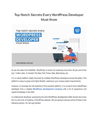 Top Notch Secrets Every WordPress Developer
Must Know
As per the data from BuiltWith, WordPress is known for powering more than 36 per cent of the
top 1 million sites. It includes The New York Times, Nike, Bloomberg, etc.
It is a robust platform highly favoured by multiple WordPress developers across the globe. This
platform is easy to grasp and highly flexible, catering to your unique project requirements.
However, to leverage the full potential of this powerful platform, it is crucial to hire a WordPress
developer from a reliable WordPress development company with a lot of experience and
expert knowledge in this field.
A professional developer possessing the best WordPress development skills should also know
the ins and outs of building a WordPress website. We are going to discuss some of these in the
following section. So, let's get started:
 