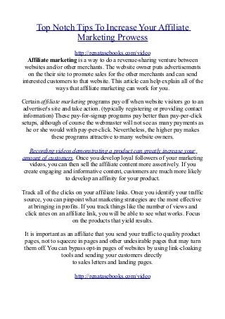 Top Notch Tips To Increase Your Affiliate
Marketing Prowess
http://renatasebooks.com/video
Affiliate marketing is a way to do a revenue-sharing venture between
websites and/or other merchants. The website owner puts advertisements
on the their site to promote sales for the other merchants and can send
interested customers to that website. This article can help explain all of the
ways that affiliate marketing can work for you.
Certain affiliate marketing programs pay off when website visitors go to an
advertiser's site and take action. (typically registering or providing contact
information) These pay-for-signup programs pay better than pay-per-click
setups, although of course the webmaster will not see as many payments as
he or she would with pay-per-click. Nevertheless, the higher pay makes
these programs attractive to many website owners.
Recording videos demonstrating a product can greatly increase your
amount of customers. Once you develop loyal followers of your marketing
videos, you can then sell the affiliate content more assertively. If you
create engaging and informative content, customers are much more likely
to develop an affinity for your product.
Track all of the clicks on your affiliate links. Once you identify your traffic
source, you can pinpoint what marketing strategies are the most effective
at bringing in profits. If you track things like the number of views and
click rates on an affiliate link, you will be able to see what works. Focus
on the products that yield results.
It is important as an affiliate that you send your traffic to quality product
pages, not to squeeze in pages and other undesirable pages that may turn
them off. You can bypass opt-in pages of websites by using link-cloaking
tools and sending your customers directly
to sales letters and landing pages.
http://renatasebooks.com/video
 