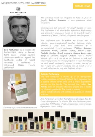 This amazing brand was imagined in Paris in 2016 by
founder Ludovic Bonneton. A man passionate about
perfumery.
Contemporary yet authentic, “3 notes” names yet rare,
Bon Parfumeur is all about noble ingredients, high quality
and distinctive uniqueness thanks to its talented creative
community of Artists, Artisans, Perfumers and Designers.
Bon Parfumeur eaux de parfum are divided into 10
olfactory easy-to-understand families (cologne, fruity,
aromatic…). They have been composed by 6
unconventional French perfumers (Philippe Romano,
Alexandra Monet, Corinne Cachen, Karine Sereni,
Nathalie Koobus, Benoît Lapouza, Sidonie Lancesseur,
Serge de Oliveira, Jacques Chabert) with a double
mission: give each one of us the freedom to pick and
choose not just one but several perfumes to wear depending
on one’s mood, personality, season, occasion, time of the
day / night etc….and/or playfully mix & match 2 or 3
accords to become its very own Perfume Master.
N#74 TOPNOTES NEWSLETTER [JANUARY 2020]
Artistic Perfumery.
The first collection is made up of 21 transparent
bottles, available in 30 and 100 ml. Each fragrance has
a special colour code label and 3 main ingredients
written on the bottle. The second line, called ‘Les
Privés’ aims to provoke olfactory shocks and is made
up of rare ingredients. The bottle is smoky.
Some collaborations with artists are signed, in limited
editions.
Bon Parfumeur opened its first Parisian Boutique Rue des
Francs-Bourgeois in Le Marais. The distribution is hybrid.
More than 1 000 points of sale: perfumeries, concept stores,
department stores, e-shop…
BRAND NEWS
Bon Parfumeur is a Maison de
Parfum,100% made in France,
100% clean - whose creative
universe extends far beyond the
traditional codes of world
renowned / acclaimed /
celebrated Classic French
perfumery.
For more info: www.bonparfumeur.com
 