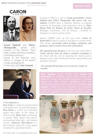 Ernest Daltroff and Félicie
Wampouille, owners and
creators of the Maison. They
both created perfumes, powders
and beauty products.
Ernest as the Perfumer and
Félicie, in charge of the brand
image, packaging etc.
A new story with Jean Jacques. New unexpected synergies are to come in a couple of
months.
N#74 TOPNOTES NEWSLETTER [JANUARY 2020]
Created in 1904 by a duo of strong personalities, Ernest
Daltroff and Félicie Wampouille (his muse) who was
milliner, CARON knew a fabulous (hi)story of fragrant
creativity by launching iconic fragrances such as Tabac
Blond, Pour Un Homme de Caron, Fleurs de Rocaille,
Bellodgia, Farnésiana, Pois de Senteur,… available in
boutiques or selective points of sale.
Maison CARON woke up last year when Ariane de
Rothschild decided to acquire it and offer it a strong rebirth.
This woman, passionate about heritage, patrimony and
perfumes wants to make Caron alive and modern.
She appointed Jean Jacques, as the new nose of the House.
Ariane and her team are doing a complete revamping of
the brand with the will of respecting the brand essence,
making it grow while balancing between responsibility and
disruptive creations.
Jean Jacques works closely with Ariane de
Rothschild to highlight Caron’s DNA (luxury and
freedom), create new refined fragrances in Grasse,
thanks to LMR natural ingredients (For Life
certification) and IFF captives and raw materials. Jean
Jacques created his first collection of 4 feminine
fragrances to illustrate the duality so dear to Caron
(duality in ingredient and in female-male personality).
4 New fragrances
Rose Ivoire is a delicate powdery floral
with Turkish rose, iris and white pepper.
Rose Ebène is a dark rose with black
pepper and coffee, in the sillage of
Narcisse Noir. Tabac Noir is an homage
to famous Tabac Blond with tobacco
and patchouli from Bali, with leathery
accents. Tubéreuse Merveilleuse is a
fresh tuberose spiced by a zesty ginger,
sustained by a gourmand vanilla.
For more info: www.parfumscaron.com
BRAND NEWS
 