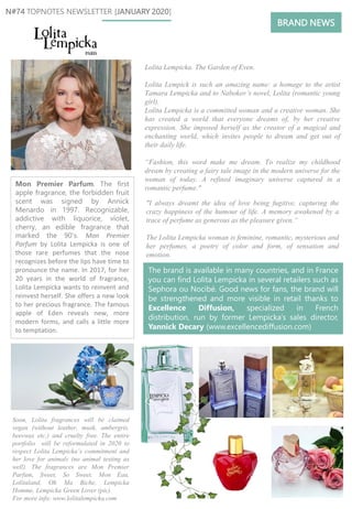 Mon Premier Parfum. The first
apple fragrance, the forbidden fruit
scent was signed by Annick
Menardo in 1997. Recognizable,
addictive with liquorice, violet,
cherry, an edible fragrance that
marked the 90’s. Mon Premier
Parfum by Lolita Lempicka is one of
those rare perfumes that the nose
recognizes before the lips have time to
pronounce the name. In 2017, for her
20 years in the world of fragrance,
Lolita Lempicka wants to reinvent and
reinvest herself. She offers a new look
to her precious fragrance. The famous
apple of Eden reveals new, more
modern forms, and calls a little more
to temptation.
The brand is available in many countries, and in France
you can find Lolita Lempicka in several retailers such as
Sephora ou Nocibé. Good news for fans, the brand will
be strengthened and more visible in retail thanks to
Excellence Diffusion, specialized in French
distribution, run by former Lempicka’s sales director,
Yannick Decary (www.excellencediffusion.com)
N#74 TOPNOTES NEWSLETTER [JANUARY 2020]
Lolita Lempicka. The Garden of Even.
Lolita Lempick is such an amazing name: a homage to the artist
Tamara Lempicka and to Nabokov’s novel, Lolita (romantic young
girl).
Lolita Lempicka is a committed woman and a creative woman. She
has created a world that everyone dreams of, by her creative
expression. She imposed herself as the creator of a magical and
enchanting world, which invites people to dream and get out of
their daily life.
“Fashion, this word make me dream. To realize my childhood
dream by creating a fairy tale image in the modern universe for the
woman of today. A refined imaginary universe captured in a
romantic perfume."
"I always dreamt the idea of love being fugitive, capturing the
crazy happiness of the humour of life. A memory awakened by a
trace of perfume as generous as the pleasure given.“
The Lolita Lempicka woman is feminine, romantic, mysterious and
her perfumes, a poetry of color and form, of sensation and
emotion.
Soon, Lolita fragrances will be claimed
vegan (without leather, musk, ambergris,
beeswax etc.) and cruelty free. The entire
portfolio will be reformulated in 2020 to
respect Lolita Lempicka’s commitment and
her love for animals (no animal testing as
well). The fragrances are Mon Premier
Parfum, Sweet, So Sweet, Mon Eau,
Lolitaland, Oh Ma Biche, Lempicka
Homme, Lempicka Green Lover (pic).
For more info: www.lolitalempicka.com
BRAND NEWS
 