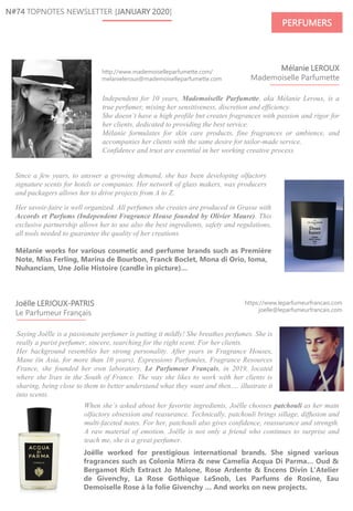 Saying Joëlle is a passionate perfumer is putting it mildly! She breathes perfumes. She is
really a purist perfumer, sincere, searching for the right scent. For her clients.
Her background resembles her strong personality. After years in Fragrance Houses,
Mane (in Asia, for more than 10 years), Expressions Parfumées, Fragrance Resources
France, she founded her own laboratory, Le Parfumeur Français, in 2019, located
where she lives in the South of France. The way she likes to work with her clients is
sharing, being close to them to better understand what they want and then…. illustrate it
into scents.
Mélanie LEROUX
Mademoiselle Parfumette
N#74 TOPNOTES NEWSLETTER [JANUARY 2020]
PERFUMERS
https://www.leparfumeurfrancais.com
joelle@leparfumeurfrancais.com
Joëlle LERIOUX-PATRIS
Le Parfumeur Français
Independent for 10 years, Mademoiselle Parfumette, aka Mélanie Leroux, is a
true perfumer, mixing her sensitiveness, discretion and efficiency.
She doesn’t have a high profile but creates fragrances with passion and rigor for
her clients, dedicated to providing the best service.
Mélanie formulates for skin care products, fine fragrances or ambience, and
accompanies her clients with the same desire for tailor-made service.
Confidence and trust are essential in her working creative process.
Joëlle worked for prestigious international brands. She signed various
fragrances such as Colonia Mirra & new Camelia Acqua Di Parma… Oud &
Bergamot Rich Extract Jo Malone, Rose Ardente & Encens Divin L'Atelier
de Givenchy, La Rose Gothique LeSnob, Les Parfums de Rosine, Eau
Demoiselle Rose à la folie Givenchy … And works on new projects.
Her savoir-faire is well organized. All perfumes she creates are produced in Grasse with
Accords et Parfums (Independent Fragrance House founded by Olivier Maure). This
exclusive partnership allows her to use also the best ingredients, safety and regulations,
all tools needed to guarantee the quality of her creations.
Mélanie works for various cosmetic and perfume brands such as Première
Note, Miss Ferling, Marina de Bourbon, Franck Boclet, Mona di Orio, Ioma,
Nuhanciam, Une Jolie Histoire (candle in picture)…
When she’s asked about her favorite ingredients, Joëlle chooses patchouli as her main
olfactory obsession and reasurance. Technically, patchouli brings sillage, diffusion and
multi-faceted notes. For her, patchouli also gives confidence, reassurance and strength.
A raw material of emotion. Joëlle is not only a friend who continues to surprise and
teach me, she is a great perfumer.
http://www.mademoiselleparfumette.com/
melanieleroux@mademoiselleparfumette.com
Since a few years, to answer a growing demand, she has been developing olfactory
signature scents for hotels or companies. Her network of glass makers, wax producers
and packagers allows her to drive projects from A to Z.
 