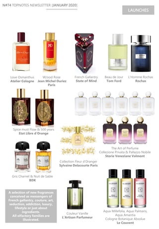 N#74 TOPNOTES NEWSLETTER [JANUARY 2020]
LAUNCHES
Spice must Flow & 500 years
Etat Libre d’Orange
Gris Charnel & Nuit de Sable
BDK
The Art of Perfume
Collezione Privata & Pallazzo Nobile
Storie Veneziane Valmont
Love Osmanthus
Atelier Cologne
W/ood Rose
Jean Michel Duriez
Paris
Couleur Vanille
L’Artisan Parfumeur
Beau de Jour
Tom Ford
L’Homme Rochas
Rochas
French Gallantry
State of Mind
A selection of new fragrances
conceived as messengers of
French gallantry, couture, art,
seduction, addiction, luxury,
lifestyle or just about
ingredients.
All olfactory families are
illustrated.
Collection Fleur d’Oranger
Sylvaine Delacourte Paris
Aqua Millefolia, Aqua Palmaris,
Aqua Amantia
Cologne Botanique Absolue
Le Couvent
 
