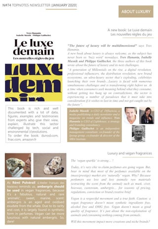 Isabelle Musnik is CEO of INfluencia, a
media pusblishing a daily newsletter and a
magazine on trends and influence. Yves
Hanania is CEO of Lighthouse, a strategy
and branding consultancy.
Philippe Gaillochet is an independent
management consultant, co-founder of the
Ipesup group, co-founder & director of the
MBA Institute.
N#74 TOPNOTES NEWSLETTER [JANUARY 2020]
"The future of luxury will be multidimensional" says Yves
Hanania.
A new book about luxury is always welcome, as the subject has
never been so ‘buzz word’ nowadays. Yves Hanania, Isabelle
Musnik and Philippe Gaillochet, the three authors of this book
wrote about the future of luxury and its next challenges.
“A generation of Millennials on the rise, a digital revolution,
professional influencers, the distribution revolution, new brand
ecosystems, an ultra-luxury sector that’s exploding, celebrities
launching their own brands…Luxury is faced with numerous
simultaneous challenges and is transforming right before us. At
a time when consumers seek meaning behind what they consume,
without getting too hung up on contradictions, the sector is
experiencing a number of paradoxes that it must take into
consideration if it wishes to last in time and not get caught out by
the future”.
ABOUT LUXURY
As Rémi Pulvérail (L’Atelier Français des
Matières) reminds us, ambergris should
be used in vegan fragrances, because
it’s a fabulous, natural and rare
‘animalic’, sweet, marine, scent:
ambergris is an aged and oxidised
exudate from the whale. Due to its rarity
and cost, it is largely found in synthetic
form in perfumes. Vegan can be more
luxurious with natural ambergris. So,
dare!
This book is rich and well
documented with a lot of data,
figures, examples and testimonies
from experts who give their view,
explain, illustrate this sector
challenged by tech, social and
environmental (r)evolutions.
To order the book: dunod.com,
fnac.com, amazon.fr
The ‘vegan sparkle’ is strong… !
Today, it’s very chic to claim perfumes are going vegan. But,
bear in mind that most of the perfumes available on the
(mass/prestige) market are ‘naturally’ vegan. Why? Because
perfumers use less and less animalic raw materials
(extracting the scent from the animal) such as musk, civet,
beeswax, castoreum, ambergris… for reasons of pricing,
regulations, conviction or brand creative brief.
Vegan is a respectful movement and a true faith. Caution: a
vegan fragrance doesn’t mean synthetic ingredients free,
alcohol free and OMG free. Vegan doesn’t mean a good
quality of fragrance. It’s just about the non-exploitation of
animals and consuming nothing coming from animals.
Will this movement impact more creations and niche brands?
A new book: Le Luxe demain
Les nouvelles règles du jeu
Luxury and vegan fragrances
 