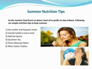 Summer Nutrition Tips
As the summer heat burns us down, most of us prefer to stay indoors. Following
are simple nutrition tips to beat summer.
1} Eat smaller and frequent meals
2} Include Salads in every meal
3} Add Hot Spices
4} Sip Green Tea
5} Drink Adequate Water
6} Wear Cotton Clothes
 