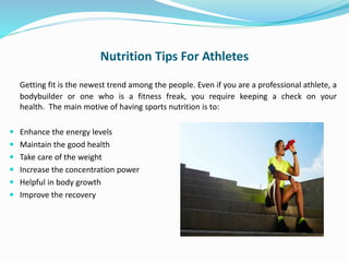 Nutrition Tips For Athletes
Getting fit is the newest trend among the people. Even if you are a professional athlete, a
bodybuilder or one who is a fitness freak, you require keeping a check on your
health. The main motive of having sports nutrition is to:
 Enhance the energy levels
 Maintain the good health
 Take care of the weight
 Increase the concentration power
 Helpful in body growth
 Improve the recovery
 
