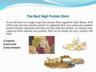 The Best High Protein Diets
As we all know it is tough to get lean protein from vegetarian food. Means, food
which only and only contains protein. In vegetarian food, you cannot get complete
protein because vegetarian food does not have only lean protein, on contrary non-
vegetarian food contains lean protein. Here we are listing the top 3 protein rich
food:
1) Legumes
2) Soy family
3) Dairy Products
 