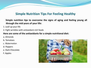 Simple Nutrition Tips For Feeling Healthy
Simple nutrition tips to overcome the signs of aging and feeling young all
through the mid years of your life:
1. Leaf-up your life
2. Fight wrinkles with antioxidant-rich foods
Here are some of the antioxidants for a simple nutritional diet:
a. Almonds
b. Tomatoes
c. Watermelon
d. Peppers
e. Dark Chocolate
F. Apples
 